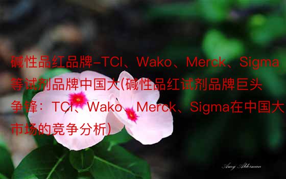 碱性品红品牌-TCI、Wako、Merck、Sigma等试剂品牌中国大(碱性品红试剂品牌巨头争锋：TCI、Wako、Merck、Sigma在中国大陆市场的竞争分析)